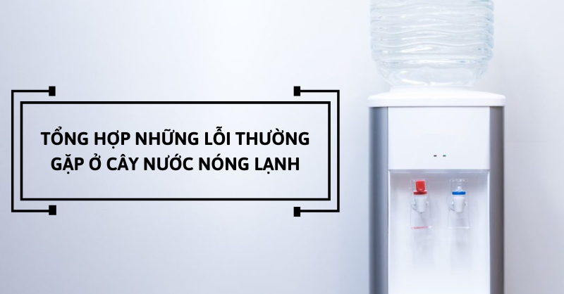 Tổng hợp lỗi thường gặp ở cây nước nóng lạnh và cách khắc phục